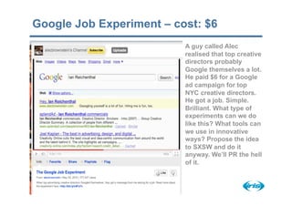 Google Job Experiment – cost: $6
                          A guy called Alec
                          realised that top creative
                          directors probably
                          Google themselves a lot.
                          He paid $6 for a Google
                          ad campaign for top
                          NYC creative directors.
                          He got a job. Simple.
                          Brilliant. What type of
                          experiments can we do
                          like this? What tools can
                          we use in innovative
                          ways? Propose the idea
                          to SXSW and do it
                          anyway. We’ll PR the hell
                          of it.
 