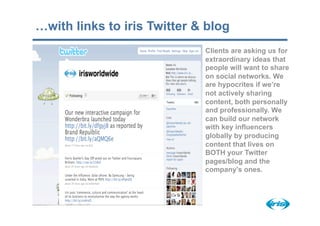 …with links to iris Twitter & blog
                             Clients are asking us for
                             extraordinary ideas that
                             people will want to share
                             on social networks. We
                             are hypocrites if we’re
                             not actively sharing
                             content, both personally
                             and professionally. We
                             can build our network
                             with key influencers
                             globally by producing
                             content that lives on
                             BOTH your Twitter
                             pages/blog and the
                             company’s ones.
 