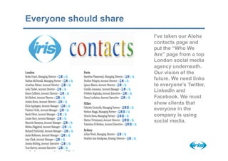 Everyone should share
                        I’ve taken our Aloha
                        contacts page and
                        put the “Who We
                        Are” page from a top
                        London social media
                        agency underneath.
                        Our vision of the
                        future. We need links
                        to everyone’s Twitter,
                        LinkedIn and
                        Facebook. We must
                        show clients that
                        everyone in the
                        company is using
                        social media.
 