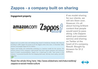 Zappos - a company built on sharing
                                                         If we model sharing
                                                         for our clients, we
                                                         will win them over.
                                                         However, it’s all
                                                         about having brilliant
                                                         content that people
                                                         would want to pass
                                                         along. Like Zappos
                                                         which put customer
                                                         service and sharing
                                                         on Twitter at the
                                                         heart of it’s company.
                                                         Result: Bought by
                                                         Amazon for $1.2
                                                         billion.



Read the whole thing here: http://www.slideshare.net/chaturvedibraj/
zappos-a-social-media-culture
 