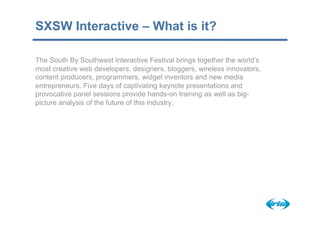 SXSW Interactive – What is it?

The South By Southwest Interactive Festival brings together the world’s
most creative web developers, designers, bloggers, wireless innovators,
content producers, programmers, widget inventors and new media
entrepreneurs. Five days of captivating keynote presentations and
provocative panel sessions provide hands-on training as well as big-
picture analysis of the future of this industry.
 