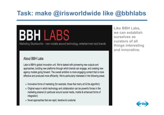 Task: make @irisworldwide like @bbhlabs

                             Like BBH Labs,
                             we can establish
                             ourselves as
                             curators of all
                             things interesting
                             and innovative.
 