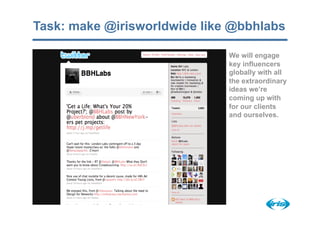 Task: make @irisworldwide like @bbhlabs

                              We will engage
                              key influencers
                              globally with all
                              the extraordinary
                              ideas we’re
                              coming up with
                              for our clients
                              and ourselves.
 