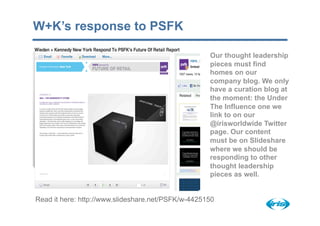 W+K’s response to PSFK

                                                    Our thought leadership
                                                    pieces must find
                                                    homes on our
                                                    company blog. We only
                                                    have a curation blog at
                                                    the moment: the Under
                                                    The Influence one we
                                                    link to on our
                                                    @irisworldwide Twitter
                                                    page. Our content
                                                    must be on Slideshare
                                                    where we should be
                                                    responding to other
                                                    thought leadership
                                                    pieces as well.


Read it here: http://www.slideshare.net/PSFK/w-4425150
 