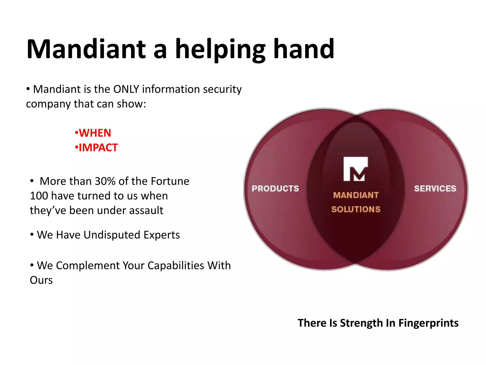 Mandiant a helping hand
• Mandiant is the ONLY information security
company that can show:
•WHEN
•IMPACT
• More than 30% of the Fortune
100 have turned to us when
they’ve been under assault
• We Complement Your Capabilities With
Ours
There Is Strength In Fingerprints
• We Have Undisputed Experts
 