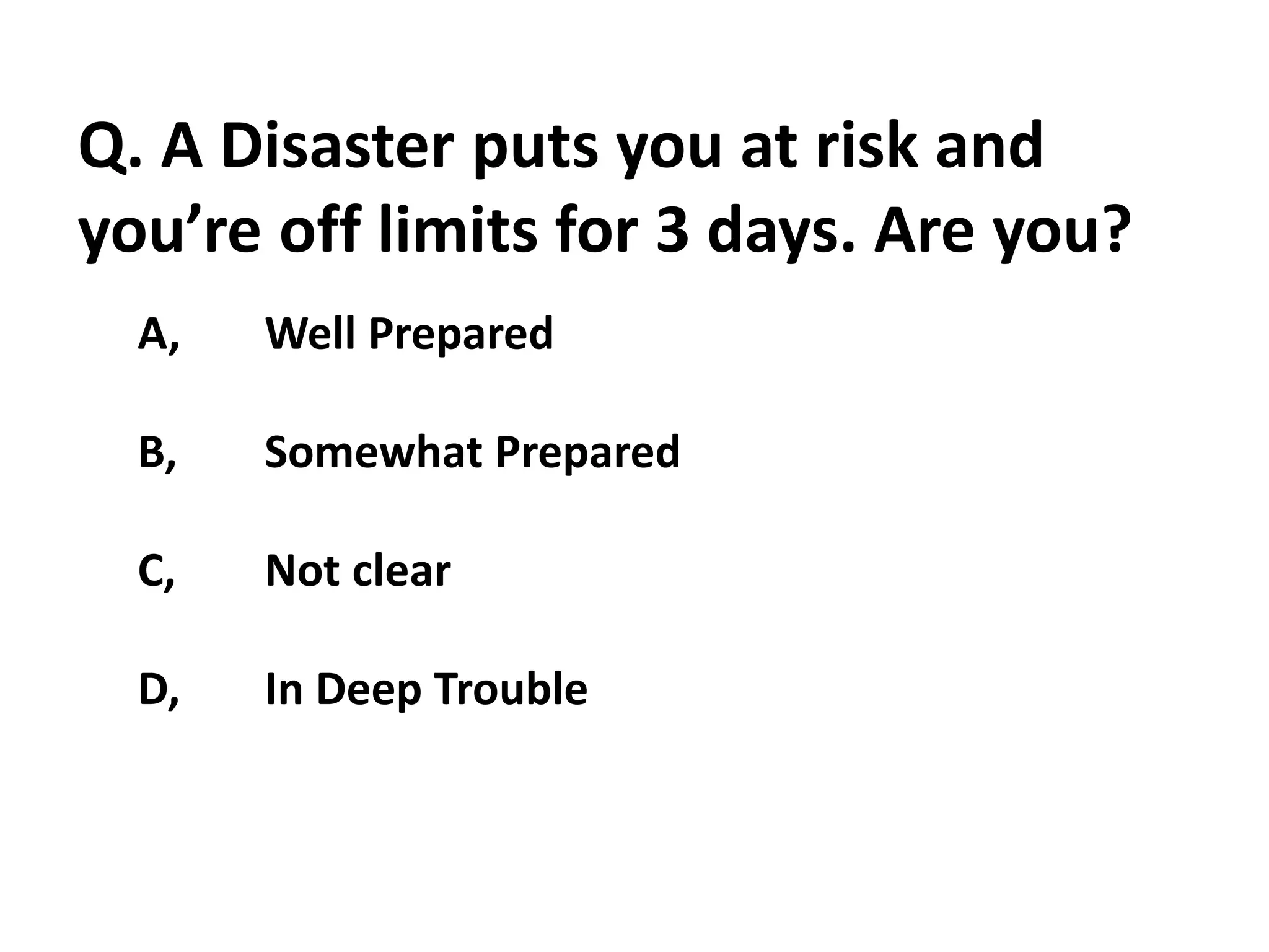 Q. A Disaster puts you at risk and
you’re off limits for 3 days. Are you?
A, Well Prepared
B, Somewhat Prepared
C, Not clear
D, In Deep Trouble
 