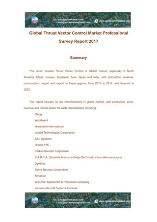 Global Thrust Vector Control Market Professional
Survey Report 2017
Summary
This report studies Thrust Vector Control in Global market, especially in North
America, China, Europe, Southeast Asia, Japan and India, with production, revenue,
consumption, import and export in these regions, from 2012 to 2016, and forecast to
2022.
This report focuses on top manufacturers in global market, with production, price,
revenue and market share for each manufacturer, covering
Moog
Woodward
Honeywell International
United Technologies Corporation
BAE Systems
Orbital ATK
Parker-Hannifin Corporation
S.A.B.C.A. (Sociétés Anonyme Belge De Constructions Aéronautiques)
Dynetics
Sierra Nevada Corporation
Almatech
Wickman Spacecraft & Propulsion Company
Jansen’s Aircraft Systems Controls
 
