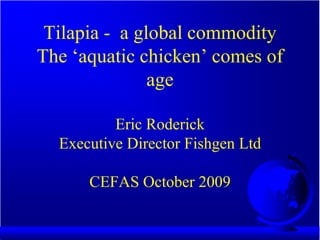 Tilapia - a global commodity
The ‘aquatic chicken’ comes of
               age

          Eric Roderick
  Executive Director Fishgen Ltd

      CEFAS October 2009
 