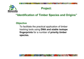 Project:
                           j

“Identification of Timber Species and Origins”
                           p             g

Objective
  To facilitate the practical application of timber
  tracking tools using DNA and stable isotope
  fingerprints for a number of priority timber
  species.
    p
 