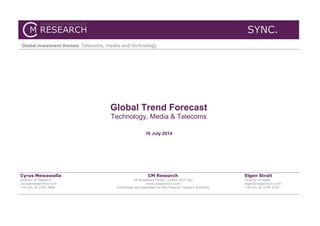 SYNC.
Global investment themes: Telecoms, media and technology
Global Trend Forecast
Technology, Media & Telecoms
16 July 2014
Cyrus Mewawalla
Director of Research
cyrus@researchcm.com
+44 (0) 20 3393 3866
CM Research
56 Broadwick Street, London W1F 7AJ
www.researchcm.com
Authorised and regulated by the Financial Conduct Authority
Elgen Strait
Director of Sales
elgen@researchcm.com
+44 (0) 20 3744 0105
 