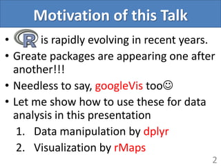 Motivation of this Talk
• is rapidly evolving in recent years.
• Greate packages are appearing one after
another!!!
• Needless to say, googleVis too
• Let me show how to use these for data
analysis in this presentation
1. Data manipulation by dplyr
2. Visualization by rMaps
2
 