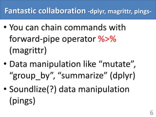 Fantastic collaboration -dplyr, magrittr, pings-
• You can chain commands with
forward-pipe operator %>%
(magrittr)
• Data manipulation like “mutate”,
“group_by”, “summarize” (dplyr)
• Soundlize(?) data manipulation
(pings)
6
 