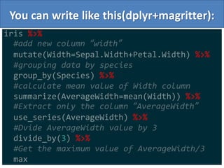 You can write like this(dplyr+magritter):
8
iris %>%
#add new column “width”
mutate(Width=Sepal.Width+Petal.Width) %>%
#grouping data by species
group_by(Species) %>%
#calculate mean value of Width column
summarize(AverageWidth=mean(Width)) %>%
#Extract only the column “AverageWidth”
use_series(AverageWidth) %>%
#Dvide AverageWidth value by 3
divide_by(3) %>%
#Get the maximum value of AverageWidth/3
max
 