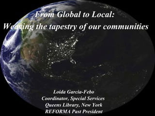 Loida Garcia-Febo
Coordinator, Special Services
Queens Library, New York
REFORMA Past President
From Global to Local:
Weaving the tapestry of our communities
 