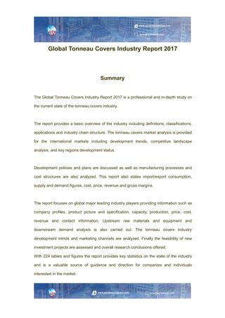 Global Tonneau Covers Industry Report 2017
Summary
The Global Tonneau Covers Industry Report 2017 is a professional and in-depth study on
the current state of the tonneau covers industry.
The report provides a basic overview of the industry including definitions, classifications,
applications and industry chain structure. The tonneau covers market analysis is provided
for the international markets including development trends, competitive landscape
analysis, and key regions development status.
Development policies and plans are discussed as well as manufacturing processes and
cost structures are also analyzed. This report also states import/export consumption,
supply and demand figures, cost, price, revenue and gross margins.
The report focuses on global major leading industry players providing information such as
company profiles, product picture and specification, capacity, production, price, cost,
revenue and contact information. Upstream raw materials and equipment and
downstream demand analysis is also carried out. The tonneau covers industry
development trends and marketing channels are analyzed. Finally the feasibility of new
investment projects are assessed and overall research conclusions offered.
With 224 tables and figures the report provides key statistics on the state of the industry
and is a valuable source of guidance and direction for companies and individuals
interested in the market.
 