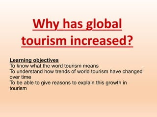 Why has global
tourism increased?
Learning objectives
To know what the word tourism means
To understand how trends of world tourism have changed
over time
To be able to give reasons to explain this growth in
tourism
 