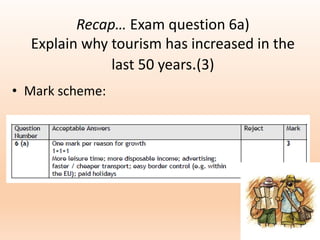 Recap… Exam question 6a)
Explain why tourism has increased in the
last 50 years.(3)
• Mark scheme:
 