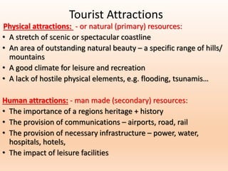 Tourist Attractions
Physical attractions: - or natural (primary) resources:
• A stretch of scenic or spectacular coastline
• An area of outstanding natural beauty – a specific range of hills/
mountains
• A good climate for leisure and recreation
• A lack of hostile physical elements, e.g. flooding, tsunamis…
Human attractions: - man made (secondary) resources:
• The importance of a regions heritage + history
• The provision of communications – airports, road, rail
• The provision of necessary infrastructure – power, water,
hospitals, hotels,
• The impact of leisure facilities
 