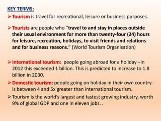 KEY TERMS:
Tourism is travel for recreational, leisure or business purposes.
Tourists are people who “travel to and stay in places outside
their usual environment for more than twenty-four (24) hours
for leisure, recreation, holidays, to visit friends and relations
and for business reasons.” (World Tourism Organisation)
International tourism: people going abroad for a holiday –In
2012 this exceeded 1 billion. This is predicted to increase to 1.8
billion in 2030.
Domestic tourism: people going on holiday in their own country-
is between 4 and 5x greater than international tourism.
Tourism is the world’s largest and fastest growing industry, worth
9% of global GDP and one in eleven jobs. .
 