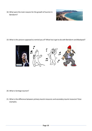 Page 10
18. What were the main reasons for the growth of tourism in
Benidorm?
19. What is this picture supposed to remind you of? What has it got to do with Benidorm and Blackpool?
20. What is heritage tourism?
21. What is the difference between primary tourist resources and secondary tourist resources? Give
examples.
 