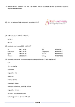 Page 11
22. Define the term infrastructure. (NB. The plural is also infrastructure). Why is good infrastructure so
important for tourism?
23. How can tourism help to improve run-down cities?
24. Define the terms MEDC and LEDC.
MEDC =
LEDC =
25. Are these countries MEDCs or LEDCs?
UK MEDC/LEDC USA MEDC/LEDC
Costa Rica MEDC/LEDC Bangladesh MEDC/LEDC
Spain MEDC/LEDC France MEDC/LEDC
Ukraine MEDC/LEDC Turkey MEDC/LEDC
26. Are these good ways of measuring a country’s development? Why or why not?
GDP
GDP per capita
Land area
Population size
Birth rate
Life expectancy
People per doctor
Internet connections per 1000 people
Population density
Access to clean running water
Percentage of land covered in forest
 