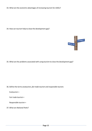Page 13
33. What are the economic advantages of increasing tourism for LEDCs?
34. How can tourism help to close the development gap?
35. What are the problems associated with using tourism to close the development gap?
36. Define the terms ecotourism, fair trade tourism and responsible tourism.
Ecotourism =
Fair trade tourism =
Responsible tourism =
37. What are National Parks?
 