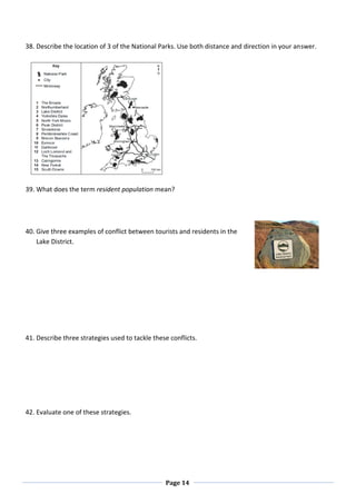 Page 14
38. Describe the location of 3 of the National Parks. Use both distance and direction in your answer.
39. What does the term resident population mean?
40. Give three examples of conflict between tourists and residents in the
Lake District.
41. Describe three strategies used to tackle these conflicts.
42. Evaluate one of these strategies.
 