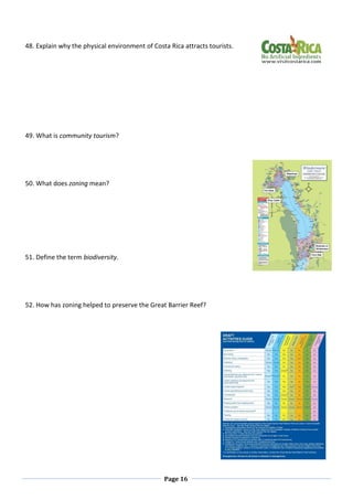 Page 16
48. Explain why the physical environment of Costa Rica attracts tourists.
49. What is community tourism?
50. What does zoning mean?
51. Define the term biodiversity.
52. How has zoning helped to preserve the Great Barrier Reef?
 