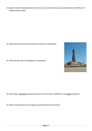 Page 17
53. Explain how the development of tourism can be used to improve social and economic conditions for
people living in LEDCs.
54. What were the impacts of the decline of tourism in Blackpool?
55. What has been done in Blackpool to rejuvenate?
56. What does a describe question want you to do and how is it different to an explain question?
57. Why is increased tourism not always wanted by local communities?
 
