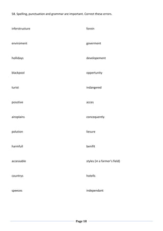 Page 18
58. Spelling, punctuation and grammar are important. Correct these errors.
inferstructure
enviroment
hollidays
blackpool
turist
posotive
airoplains
polution
harmfull
accessable
countrys
forein
goverment
developement
oppertunity
indangered
acces
concequently
liesure
benifit
styles (in a farmer’s field)
hotells
speeces independant
 