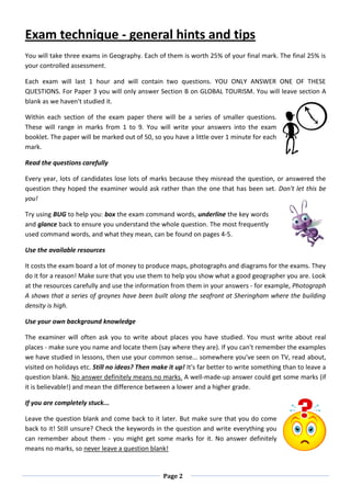 Page 2
Exam technique - general hints and tips
You will take three exams in Geography. Each of them is worth 25% of your final mark. The final 25% is
your controlled assessment.
Each exam will last 1 hour and will contain two questions. YOU ONLY ANSWER ONE OF THESE
QUESTIONS. For Paper 3 you will only answer Section B on GLOBAL TOURISM. You will leave section A
blank as we haven't studied it.
Within each section of the exam paper there will be a series of smaller questions.
These will range in marks from 1 to 9. You will write your answers into the exam
booklet. The paper will be marked out of 50, so you have a little over 1 minute for each
mark.
Read the questions carefully
Every year, lots of candidates lose lots of marks because they misread the question, or answered the
question they hoped the examiner would ask rather than the one that has been set. Don't let this be
you!
Try using BUG to help you: box the exam command words, underline the key words
and glance back to ensure you understand the whole question. The most frequently
used command words, and what they mean, can be found on pages 4-5.
Use the available resources
It costs the exam board a lot of money to produce maps, photographs and diagrams for the exams. They
do it for a reason! Make sure that you use them to help you show what a good geographer you are. Look
at the resources carefully and use the information from them in your answers - for example, Photograph
A shows that a series of groynes have been built along the seafront at Sheringham where the building
density is high.
Use your own background knowledge
The examiner will often ask you to write about places you have studied. You must write about real
places - make sure you name and locate them (say where they are). If you can't remember the examples
we have studied in lessons, then use your common sense... somewhere you've seen on TV, read about,
visited on holidays etc. Still no ideas? Then make it up! It's far better to write something than to leave a
question blank. No answer definitely means no marks. A well-made-up answer could get some marks (if
it is believable!) and mean the difference between a lower and a higher grade.
If you are completely stuck...
Leave the question blank and come back to it later. But make sure that you do come
back to it! Still unsure? Check the keywords in the question and write everything you
can remember about them - you might get some marks for it. No answer definitely
means no marks, so never leave a question blank!
 