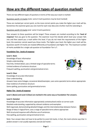 Page 3
How are the different types of question marked?
There are two different types of questions in terms of the way your exam is marked:
Questions worth 1-4 marks (note: some 4 mark questions may be level marked)
These are marked per correct point, so the more correct points you make the higher your mark will be.
Sometimes the examiner gives you one mark for each new idea and a further mark for extending it.
Questions worth 5-9 marks (and some 4 mark questions)
Your answers to these questions will be longer! These answers are marked according to the 'level of
response' that you give to the question. The examiner must first decide which level your answer falls
into and then award you a mark within this level. If you do not meet the requirements of the higher
level, the examiner cannot award you those marks. The higher your level, the higher your mark will be.
Questions worth 5-9 marks are treated differently at Foundation and Higher Tier. The maximum number
of marks available for a single sub-question at Foundation Tier is 7.
Foundation Tier - levels of response
Level 1: Basic
Knowledge of basic information
Simple understanding
Few links; limited detail; uses a limited range of specialist terms
Limited evidence of sentence structure
Frequent spelling, punctuation and grammatical errors
Level 2: Clear
Knowledge of accurate information
Clear understanding
Answers have some linkages; occasional detail/exemplar; uses some specialist terms where appropriate
Clear evidence of sentence structure
Some spelling, punctuation and grammatical errors
Higher Tier - levels of response
Level 1 (Basic) and Level 2 (Clear) are marked in the same way as Foundation Tier answers.
Level 3: Detailed
Knowledge of accurate information appropriately contextualised and/or at correct scale
Detailed understanding, supported by relevant evidence and exemplars
Well organised, demonstrating detailed linkages and the interrelationships between factors
Range of ideas in logical form; uses a range of specialist terms where appropriate
Well structured response with effective use of sentences
Few spelling, punctuation and grammatical errors
Note: Your answer does not have to be perfect to score full marks. In fact, the mark scheme says that 'a
perfect answer is not usually expected, even for full marks'.
 