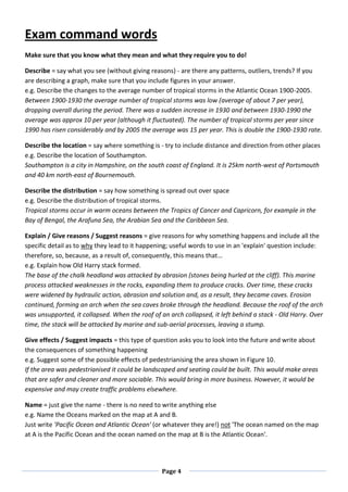Page 4
Exam command words
Make sure that you know what they mean and what they require you to do!
Describe = say what you see (without giving reasons) - are there any patterns, outliers, trends? If you
are describing a graph, make sure that you include figures in your answer.
e.g. Describe the changes to the average number of tropical storms in the Atlantic Ocean 1900-2005.
Between 1900-1930 the average number of tropical storms was low (average of about 7 per year),
dropping overall during the period. There was a sudden increase in 1930 and between 1930-1990 the
average was approx 10 per year (although it fluctuated). The number of tropical storms per year since
1990 has risen considerably and by 2005 the average was 15 per year. This is double the 1900-1930 rate.
Describe the location = say where something is - try to include distance and direction from other places
e.g. Describe the location of Southampton.
Southampton is a city in Hampshire, on the south coast of England. It is 25km north-west of Portsmouth
and 40 km north-east of Bournemouth.
Describe the distribution = say how something is spread out over space
e.g. Describe the distribution of tropical storms.
Tropical storms occur in warm oceans between the Tropics of Cancer and Capricorn, for example in the
Bay of Bengal, the Arafuna Sea, the Arabian Sea and the Caribbean Sea.
Explain / Give reasons / Suggest reasons = give reasons for why something happens and include all the
specific detail as to why they lead to it happening; useful words to use in an 'explain' question include:
therefore, so, because, as a result of, consequently, this means that…
e.g. Explain how Old Harry stack formed.
The base of the chalk headland was attacked by abrasion (stones being hurled at the cliff). This marine
process attacked weaknesses in the rocks, expanding them to produce cracks. Over time, these cracks
were widened by hydraulic action, abrasion and solution and, as a result, they became caves. Erosion
continued, forming an arch when the sea caves broke through the headland. Because the roof of the arch
was unsupported, it collapsed. When the roof of an arch collapsed, it left behind a stack - Old Harry. Over
time, the stack will be attacked by marine and sub-aerial processes, leaving a stump.
Give effects / Suggest impacts = this type of question asks you to look into the future and write about
the consequences of something happening
e.g. Suggest some of the possible effects of pedestrianising the area shown in Figure 10.
If the area was pedestrianised it could be landscaped and seating could be built. This would make areas
that are safer and cleaner and more sociable. This would bring in more business. However, it would be
expensive and may create traffic problems elsewhere.
Name = just give the name - there is no need to write anything else
e.g. Name the Oceans marked on the map at A and B.
Just write 'Pacific Ocean and Atlantic Ocean' (or whatever they are!) not 'The ocean named on the map
at A is the Pacific Ocean and the ocean named on the map at B is the Atlantic Ocean'.
 