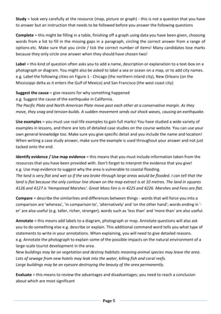 Page 5
Study = look very carefully at the resource (map, picture or graph) - this is not a question that you have
to answer but an instruction that needs to be followed before you answer the following questions
Complete = this might be filling in a table, finishing off a graph using data you have been given, choosing
words from a list to fill in the missing gaps in a paragraph, circling the correct answer from a range of
options etc. Make sure that you circle / tick the correct number of items! Many candidates lose marks
because they only circle one answer when they should have chosen two!
Label = this kind of question often asks you to add a name, description or explanation to a text-box on a
photograph or diagram. You might also be asked to label a sea or ocean on a map, or to add city names.
e.g. Label the following cities on Figure 1 - Chicago (the northern inland city), New Orleans (on the
Mississippi delta as it enters the Gulf of Mexico) and San Francisco (the west coast city)
Suggest the cause = give reasons for why something happened
e.g. Suggest the cause of the earthquake in California.
The Pacific Plate and North American Plate move past each other at a conservative margin. As they
move, they snag and tension builds. A sudden movement sends out shock waves, causing an earthquake.
Use examples = you must use real-life examples to gain full marks! You have studied a wide variety of
examples in lessons, and there are lots of detailed case studies on the course website. You can use your
own general knowledge too. Make sure you give specific detail and you include the name and location!
When writing a case study answer, make sure the example is used throughout your answer and not just
tacked onto the end.
Identify evidence / Use map evidence = this means that you must include information taken from the
resources that you have been provided with. Don't forget to interpret the evidence that you give!
e.g. Use map evidence to suggest why the area is vulnerable to coastal flooding.
The land is very flat and wet so if the sea broke through large areas would be flooded. I can tell that the
land is flat because the only contour line shown on the map extract is at 10 metres. The land in squares
4126 and 4127 is 'Hempstead Marshes'. Great Moss Fen is in 4225 and 4226. Marshes and Fens are flat.
Compare = describe the similarities and differences between things - words that will force you into a
comparison are 'whereas', 'in comparison to', 'alternatively' and 'on the other hand'; words ending in '-
er' are also useful (e.g. taller, richer, stronger); words such as 'less than' and 'more than' are also useful.
Annotate = this means add labels to a diagram, photograph or map. Annotate questions will also ask
you to do something else e.g. describe or explain. This additional command word tells you what type of
statements to write in your annotations. When explaining, you will need to give detailed reasons.
e.g. Annotate the photograph to explain some of the possible impacts on the natural environment of a
large-scale tourist development in the area.
New buildings may be on vegetation and destroy habitats meaning animal species may leave the area.
Lots of sewage from new hotels may leak into the water, killing fish and coral reefs.
Large buildings may be an eyesore destroying the beauty of the area permanently.
Evaluate = this means to review the advantages and disadvantages; you need to reach a conclusion
about which are most significant
 