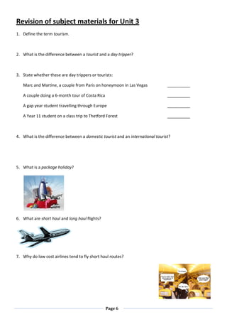 Page 6
Revision of subject materials for Unit 3
1. Define the term tourism.
2. What is the difference between a tourist and a day tripper?
3. State whether these are day trippers or tourists:
Marc and Martine, a couple from Paris on honeymoon in Las Vegas __________
A couple doing a 6-month tour of Costa Rica __________
A gap year student travelling through Europe __________
A Year 11 student on a class trip to Thetford Forest __________
4. What is the difference between a domestic tourist and an international tourist?
5. What is a package holiday?
6. What are short haul and long haul flights?
7. Why do low cost airlines tend to fly short haul routes?
 