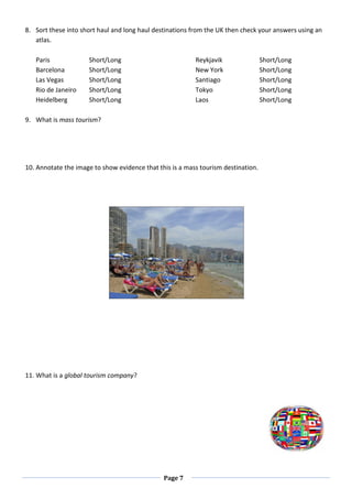 Page 7
8. Sort these into short haul and long haul destinations from the UK then check your answers using an
atlas.
Paris Short/Long Reykjavik Short/Long
Barcelona Short/Long New York Short/Long
Las Vegas Short/Long Santiago Short/Long
Rio de Janeiro Short/Long Tokyo Short/Long
Heidelberg Short/Long Laos Short/Long
9. What is mass tourism?
10. Annotate the image to show evidence that this is a mass tourism destination.
11. What is a global tourism company?
 