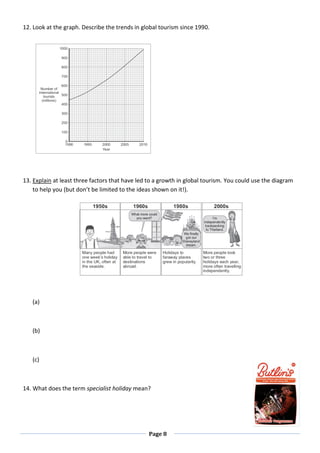 Page 8
12. Look at the graph. Describe the trends in global tourism since 1990.
13. Explain at least three factors that have led to a growth in global tourism. You could use the diagram
to help you (but don’t be limited to the ideas shown on it!).
(a)
(b)
(c)
14. What does the term specialist holiday mean?
 