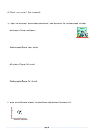 Page 9
15. What is event tourism? Give an example.
16. Explain the advantages and disadvantages of using travel agents and the internet to book a holiday.
Advantages of using travel agents:
Disadvantages of using travel agents:
Advantages of using the internet:
Disadvantages of using the internet:
17. What is the difference between horizontal integration and vertical integration?
 