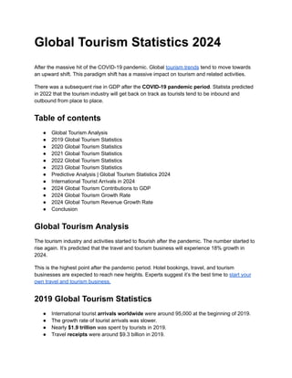 Global Tourism Statistics 2024
After the massive hit of the COVID-19 pandemic. Global tourism trends tend to move towards
an upward shift. This paradigm shift has a massive impact on tourism and related activities.
There was a subsequent rise in GDP after the COVID-19 pandemic period. Statista predicted
in 2022 that the tourism industry will get back on track as tourists tend to be inbound and
outbound from place to place.
Table of contents
● Global Tourism Analysis
● 2019 Global Tourism Statistics
● 2020 Global Tourism Statistics
● 2021 Global Tourism Statistics
● 2022 Global Tourism Statistics
● 2023 Global Tourism Statistics
● Predictive Analysis | Global Tourism Statistics 2024
● International Tourist Arrivals in 2024
● 2024 Global Tourism Contributions to GDP
● 2024 Global Tourism Growth Rate
● 2024 Global Tourism Revenue Growth Rate
● Conclusion
Global Tourism Analysis
The tourism industry and activities started to flourish after the pandemic. The number started to
rise again. It’s predicted that the travel and tourism business will experience 18% growth in
2024.
This is the highest point after the pandemic period. Hotel bookings, travel, and tourism
businesses are expected to reach new heights. Experts suggest it’s the best time to start your
own travel and tourism business.
2019 Global Tourism Statistics
● International tourist arrivals worldwide were around 95,000 at the beginning of 2019.
● The growth rate of tourist arrivals was slower.
● Nearly $1.9 trillion was spent by tourists in 2019.
● Travel receipts were around $9.3 billion in 2019.
 
