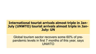 International tourist arrivals almost triple in Jan-
July (UNWTO) tourist arrivals almost triple in Jan-
July: UN
Global tourism sector recovers some 60% of pre-
pandemic levels in first 7 months of this year, says
UNWTO
 