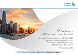 MiFID II and Research – Are you affected? Please contact us to discuss our MiFID II proposition.
ICC Conference
Global trade: new directions
Samantha Amerasinghe +44 20 7885 6625
Samantha.Amerasinghe@sc.com
Economist, Thematic Research
Standard Chartered Bank
8 November 2017
 
