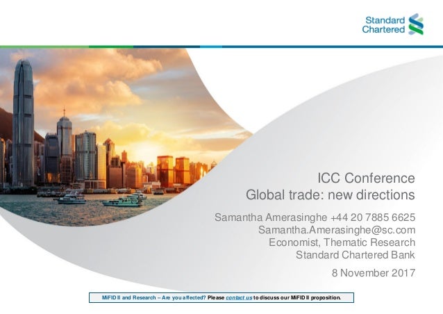 MiFID II and Research – Are you affected? Please contact us to discuss our MiFID II proposition.
ICC Conference
Global trade: new directions
Samantha Amerasinghe +44 20 7885 6625
Samantha.Amerasinghe@sc.com
Economist, Thematic Research
Standard Chartered Bank
8 November 2017
 