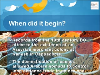 When did it begin?
Records from the 19th century BCRecords from the 19th century BC
attest to the existence of anattest to the existence of an
Assyrian merchant colony atAssyrian merchant colony at
Kanesh in Cappadocia.Kanesh in Cappadocia.
The domestication of camelsThe domestication of camels
allowed Arabian nomads to controlallowed Arabian nomads to control
long distance trade in spices andlong distance trade in spices and
 
