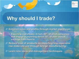 Why should I trade?
Enhance sales and profits through market expansion.Enhance sales and profits through market expansion.
• Exporting is profitable. In fact, 60% of small companiesExporting is profitable. In fact, 60% of small companies
that engage in exporting derive 20% of their annualthat engage in exporting derive 20% of their annual
earnings from exports.earnings from exports.
Reduce cost of products by importing less expensiveReduce cost of products by importing less expensive
raw materials and through foreign manufacturing.raw materials and through foreign manufacturing.
Learn new ideas and management techniques.Learn new ideas and management techniques.
 