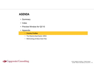 AGENDA
• Summary
• Index
• Preview Window for Q3‟10
• Appendix
    • Country Profiles
    • The West-to-East Switch: BRIC
    • Methodology & Base Data Files




                                      © 2010 Capgemini Consulting – All rights reserved
                                       GLOBAL TRADE FLOW INDEX_Q2 -2010.PPTX              11
 