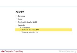 AGENDA
• Summary
• Index
• Preview Window for Q3‟10
• Appendix
    • Country Profiles
    • The West-to-East Switch: BRIC
    • Methodology & Base Data Files




                                      © 2010 Capgemini Consulting – All rights reserved
                                       GLOBAL TRADE FLOW INDEX_Q2 -2010.PPTX              35
 