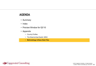 AGENDA
• Summary
• Index
• Preview Window for Q3‟10
• Appendix
    • Country Profiles
    • The West-to-East Switch: BRIC
    • Methodology & Base Data Files




                                      © 2010 Capgemini Consulting – All rights reserved
                                       GLOBAL TRADE FLOW INDEX_Q2 -2010.PPTX              40
 