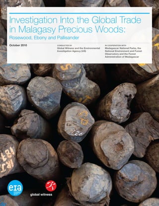 Investigation Into the Global Trade
in Malagasy Precious Woods:
Rosewood, Ebony and Pallisander
October 2010 Conducted By
Global Witness and the Environmental
Investigation Agency (US)
In Cooperation With
Madagascar National Parks, the
National Environment and Forest
Observatory and the Forest
Administration of Madagascar
 