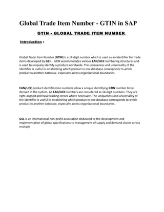 Global Trade Item Number - GTIN in SAP 
GTIN - GLOBAL TRADE ITEM NUMBER 
Introduction : 
Global Trade Item Number (GTIN) is a 14 digit number which is used as an identifier for trade 
items developed by GS1 . GTIN accommodates various EAN/UCC numbering structures and 
is used to uniquely identify a product worldwide. The uniqueness and universality of the 
identifier is useful in establishing which product in one database corresponds to which 
product in another database, especially across organizational boundaries. 
EAN/UCC product identification numbers allow a unique identifying GTIN number to be 
derived in the system. All EAN/UCC numbers are considered as 14-digit numbers. They are 
right-aligned and have leading zeroes where necessary. The uniqueness and universality of 
the identifier is useful in establishing which product in one database corresponds to which 
product in another database, especially across organizational boundaries. 
GS1 is an international non-profit association dedicated to the development and 
implementation of global specifications to management of supply and demand chains across 
multiple 
