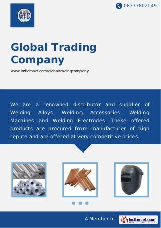 08377802149
A Member of
Global Trading
Company
www.indiamart.com/globaltradingcompany
We are a renowned distributor and supplier of
Welding Alloys, Welding Accessories, Welding
Machines and Welding Electrodes. These oﬀered
products are procured from manufacturer of high
repute and are offered at very competitive prices.
 